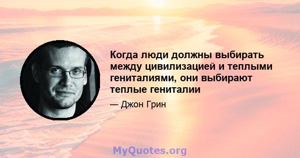 Когда люди должны выбирать между цивилизацией и теплыми гениталиями, они выбирают теплые гениталии