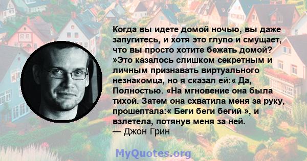 Когда вы идете домой ночью, вы даже запугитесь, и хотя это глупо и смущает, что вы просто хотите бежать домой? »Это казалось слишком секретным и личным признавать виртуального незнакомца, но я сказал ей:« Да, Полностью. 