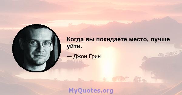 Когда вы покидаете место, лучше уйти.