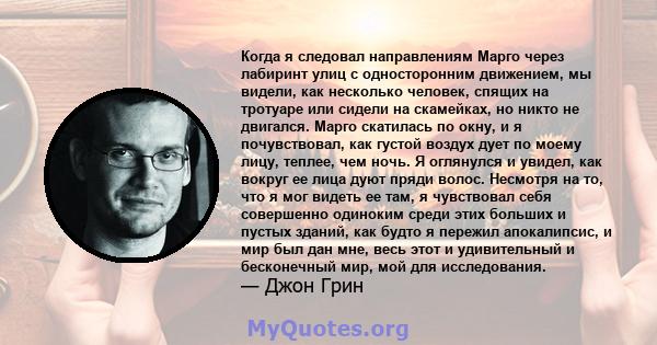 Когда я следовал направлениям Марго через лабиринт улиц с односторонним движением, мы видели, как несколько человек, спящих на тротуаре или сидели на скамейках, но никто не двигался. Марго скатилась по окну, и я