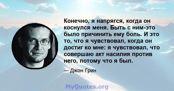 Конечно, я напрягся, когда он коснулся меня. Быть с ним-это было причинить ему боль. И это то, что я чувствовал, когда он достиг ко мне: я чувствовал, что совершаю акт насилия против него, потому что я был.