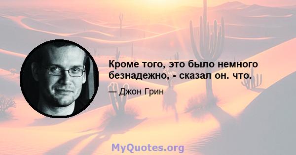 Кроме того, это было немного безнадежно, - сказал он. что.