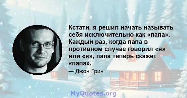 Кстати, я решил начать называть себя исключительно как «папа». Каждый раз, когда папа в противном случае говорил «я» или «я», папа теперь скажет «папа».