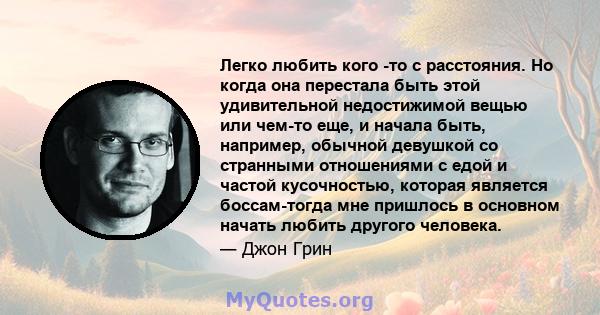 Легко любить кого -то с расстояния. Но когда она перестала быть этой удивительной недостижимой вещью или чем-то еще, и начала быть, например, обычной девушкой со странными отношениями с едой и частой кусочностью,