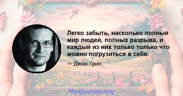 Легко забыть, насколько полный мир людей, полных разрыва, и каждый из них только только что можно погрузиться в себя.