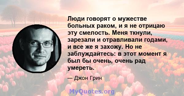 Люди говорят о мужестве больных раком, и я не отрицаю эту смелость. Меня ткнули, зарезали и отравливали годами, и все же я захожу. Но не заблуждайтесь: в этот момент я был бы очень, очень рад умереть.