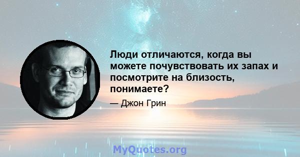 Люди отличаются, когда вы можете почувствовать их запах и посмотрите на близость, понимаете?