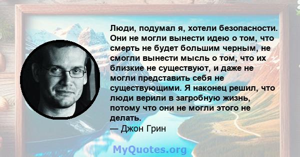 Люди, подумал я, хотели безопасности. Они не могли вынести идею о том, что смерть не будет большим черным, не смогли вынести мысль о том, что их близкие не существуют, и даже не могли представить себя не существующими.