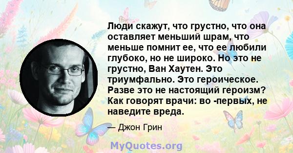 Люди скажут, что грустно, что она оставляет меньший шрам, что меньше помнит ее, что ее любили глубоко, но не широко. Но это не грустно, Ван Хаутен. Это триумфально. Это героическое. Разве это не настоящий героизм? Как