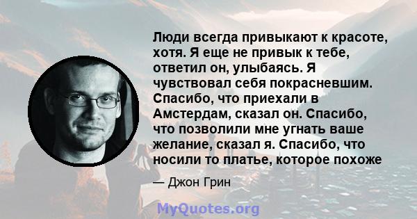 Люди всегда привыкают к красоте, хотя. Я еще не привык к тебе, ответил он, улыбаясь. Я чувствовал себя покрасневшим. Спасибо, что приехали в Амстердам, сказал он. Спасибо, что позволили мне угнать ваше желание, сказал