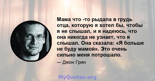 Мама что -то рыдала в грудь отца, которую я хотел бы, чтобы я не слышал, и я надеюсь, что она никогда не узнает, что я слышал. Она сказала: «Я больше не буду мамой». Это очень сильно меня потрошало.