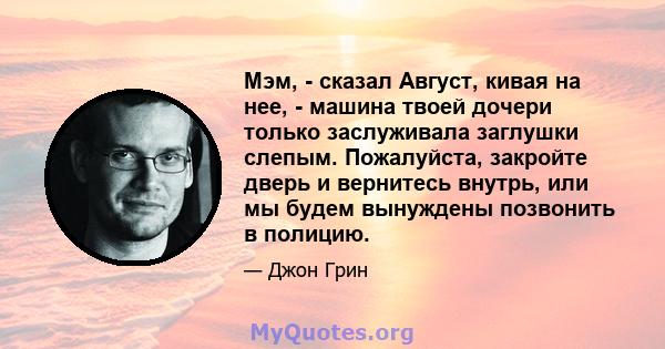 Мэм, - сказал Август, кивая на нее, - машина твоей дочери только заслуживала заглушки слепым. Пожалуйста, закройте дверь и вернитесь внутрь, или мы будем вынуждены позвонить в полицию.