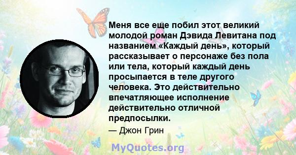 Меня все еще побил этот великий молодой роман Дэвида Левитана под названием «Каждый день», который рассказывает о персонаже без пола или тела, который каждый день просыпается в теле другого человека. Это действительно