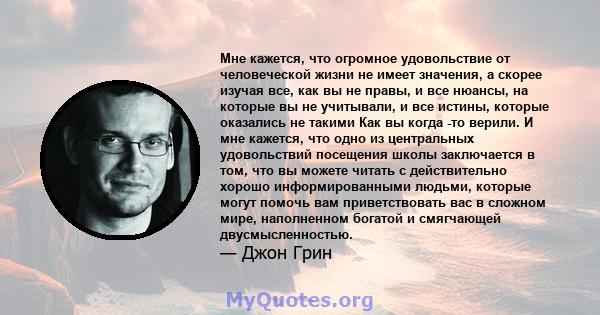 Мне кажется, что огромное удовольствие от человеческой жизни не имеет значения, а скорее изучая все, как вы не правы, и все нюансы, на которые вы не учитывали, и все истины, которые оказались не такими Как вы когда -то