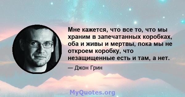 Мне кажется, что все то, что мы храним в запечатанных коробках, оба и живы и мертвы, пока мы не откроем коробку, что незащищенные есть и там, а нет.