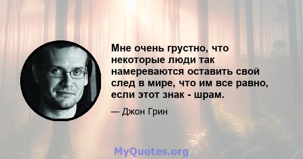 Мне очень грустно, что некоторые люди так намереваются оставить свой след в мире, что им все равно, если этот знак - шрам.