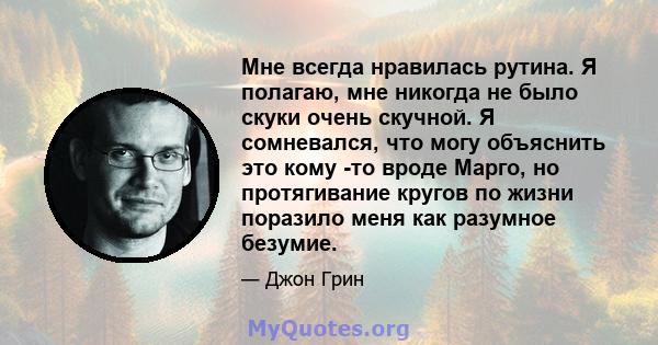 Мне всегда нравилась рутина. Я полагаю, мне никогда не было скуки очень скучной. Я сомневался, что могу объяснить это кому -то вроде Марго, но протягивание кругов по жизни поразило меня как разумное безумие.