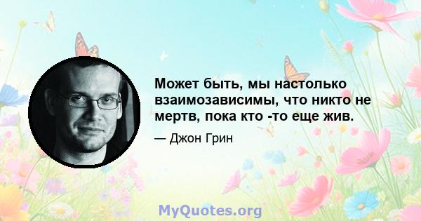 Может быть, мы настолько взаимозависимы, что никто не мертв, пока кто -то еще жив.