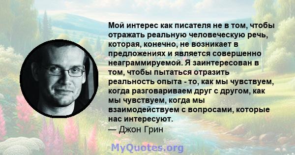 Мой интерес как писателя не в том, чтобы отражать реальную человеческую речь, которая, конечно, не возникает в предложениях и является совершенно неаграммируемой. Я заинтересован в том, чтобы пытаться отразить