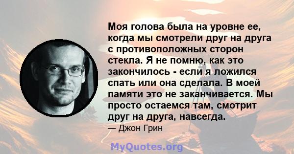 Моя голова была на уровне ее, когда мы смотрели друг на друга с противоположных сторон стекла. Я не помню, как это закончилось - если я ложился спать или она сделала. В моей памяти это не заканчивается. Мы просто