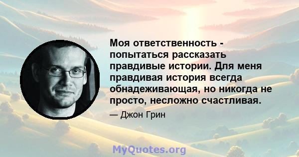 Моя ответственность - попытаться рассказать правдивые истории. Для меня правдивая история всегда обнадеживающая, но никогда не просто, несложно счастливая.