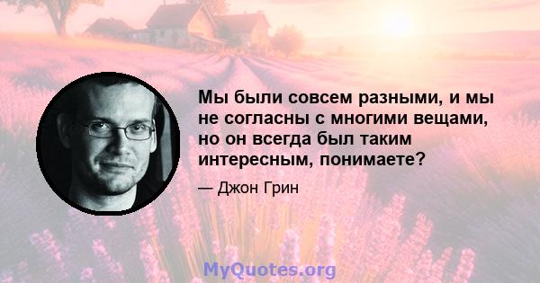 Мы были совсем разными, и мы не согласны с многими вещами, но он всегда был таким интересным, понимаете?