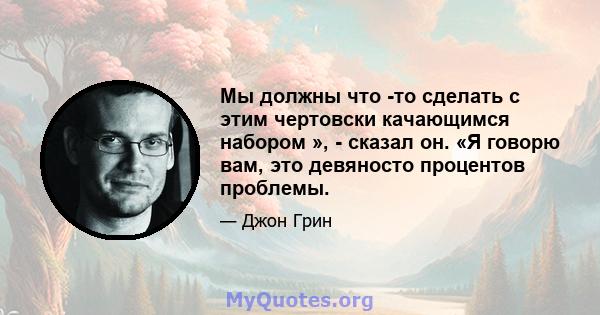 Мы должны что -то сделать с этим чертовски качающимся набором », - сказал он. «Я говорю вам, это девяносто процентов проблемы.