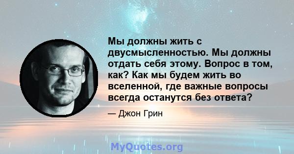 Мы должны жить с двусмысленностью. Мы должны отдать себя этому. Вопрос в том, как? Как мы будем жить во вселенной, где важные вопросы всегда останутся без ответа?