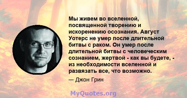 Мы живем во вселенной, посвященной творению и искоренению осознания. Август Уотерс не умер после длительной битвы с раком. Он умер после длительной битвы с человеческим сознанием, жертвой - как вы будете, - из