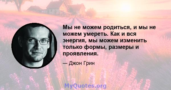 Мы не можем родиться, и мы не можем умереть. Как и вся энергия, мы можем изменить только формы, размеры и проявления.