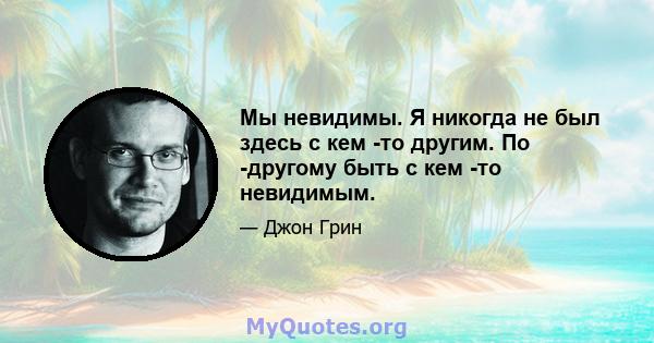 Мы невидимы. Я никогда не был здесь с кем -то другим. По -другому быть с кем -то невидимым.