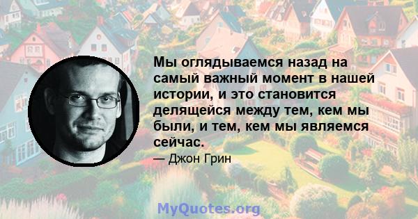 Мы оглядываемся назад на самый важный момент в нашей истории, и это становится делящейся между тем, кем мы были, и тем, кем мы являемся сейчас.