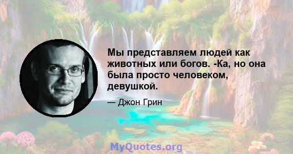 Мы представляем людей как животных или богов. -Ка, но она была просто человеком, девушкой.