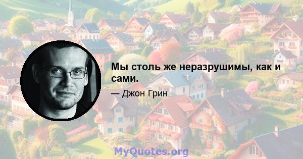 Мы столь же неразрушимы, как и сами.