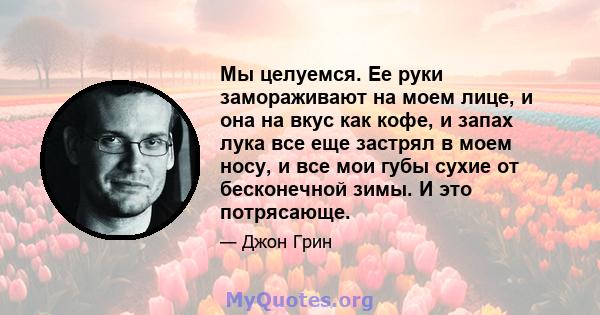 Мы целуемся. Ее руки замораживают на моем лице, и она на вкус как кофе, и запах лука все еще застрял в моем носу, и все мои губы сухие от бесконечной зимы. И это потрясающе.