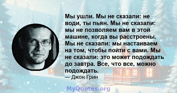 Мы ушли. Мы не сказали: не води, ты пьян. Мы не сказали: мы не позволяем вам в этой машине, когда вы расстроены. Мы не сказали: мы настаиваем на том, чтобы пойти с вами. Мы не сказали: это может подождать до завтра.