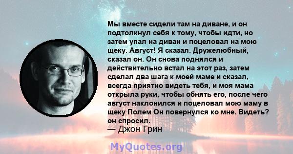 Мы вместе сидели там на диване, и он подтолкнул себя к тому, чтобы идти, но затем упал на диван и поцеловал на мою щеку. Август! Я сказал. Дружелюбный, сказал он. Он снова поднялся и действительно встал на этот раз,