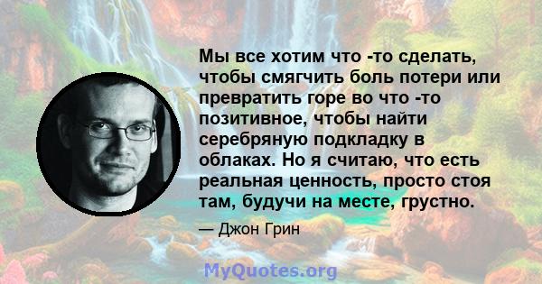 Мы все хотим что -то сделать, чтобы смягчить боль потери или превратить горе во что -то позитивное, чтобы найти серебряную подкладку в облаках. Но я считаю, что есть реальная ценность, просто стоя там, будучи на месте,