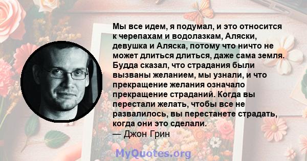 Мы все идем, я подумал, и это относится к черепахам и водолазкам, Аляски, девушка и Аляска, потому что ничто не может длиться длиться, даже сама земля. Будда сказал, что страдания были вызваны желанием, мы узнали, и что 