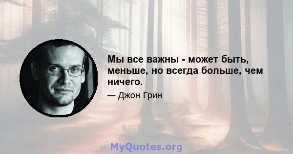 Мы все важны - может быть, меньше, но всегда больше, чем ничего.