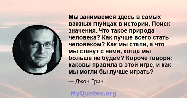 Мы занимаемся здесь в самых важных гнуйцах в истории. Поиск значения. Что такое природа человека? Как лучше всего стать человеком? Как мы стали, а что мы станут с нами, когда мы больше не будем? Короче говоря: каковы