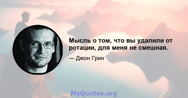 Мысль о том, что вы удалили от ротации, для меня не смешная.