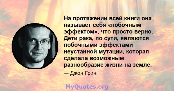 На протяжении всей книги она называет себя «побочным эффектом», что просто верно. Дети рака, по сути, являются побочными эффектами неустанной мутации, которая сделала возможным разнообразие жизни на земле.