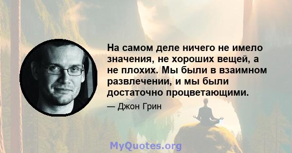 На самом деле ничего не имело значения, не хороших вещей, а не плохих. Мы были в взаимном развлечении, и мы были достаточно процветающими.