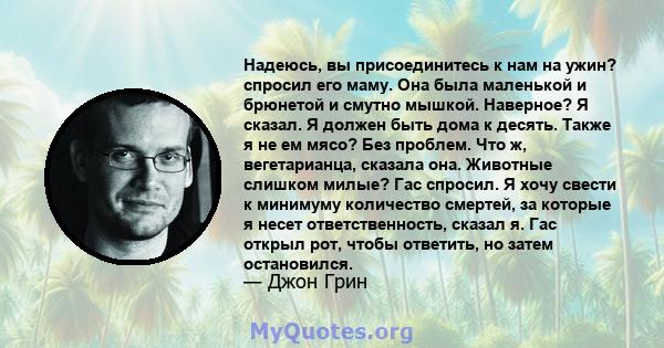 Надеюсь, вы присоединитесь к нам на ужин? спросил его маму. Она была маленькой и брюнетой и смутно мышкой. Наверное? Я сказал. Я должен быть дома к десять. Также я не ем мясо? Без проблем. Что ж, вегетарианца, сказала