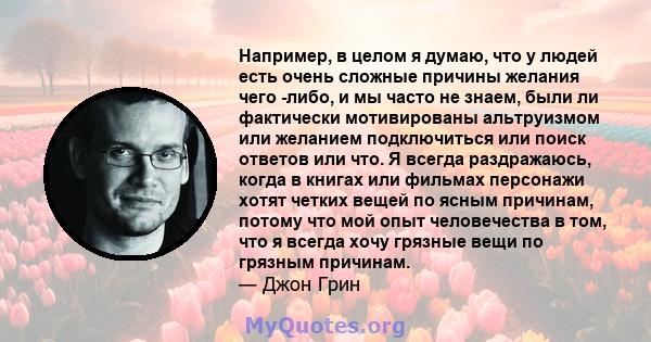 Например, в целом я думаю, что у людей есть очень сложные причины желания чего -либо, и мы часто не знаем, были ли фактически мотивированы альтруизмом или желанием подключиться или поиск ответов или что. Я всегда