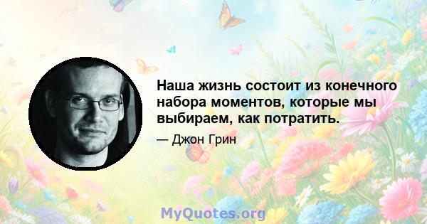 Наша жизнь состоит из конечного набора моментов, которые мы выбираем, как потратить.