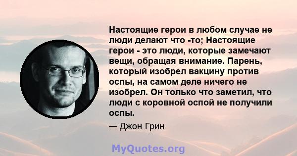 Настоящие герои в любом случае не люди делают что -то; Настоящие герои - это люди, которые замечают вещи, обращая внимание. Парень, который изобрел вакцину против оспы, на самом деле ничего не изобрел. Он только что