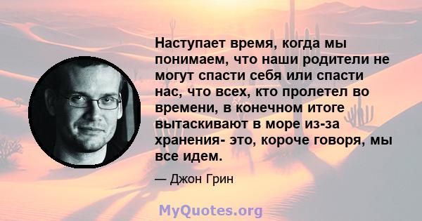 Наступает время, когда мы понимаем, что наши родители не могут спасти себя или спасти нас, что всех, кто пролетел во времени, в конечном итоге вытаскивают в море из-за хранения- это, короче говоря, мы все идем.