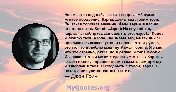 Не смеются над ней, - сказал герцог. - Ей нужно мягкое ободрение. Карла, детка, мы любим тебя. Вы такая хорошая машина. И мы верим в вас на сто процентов. "..." Не слушай его, Карла. Ты собираешься сделать